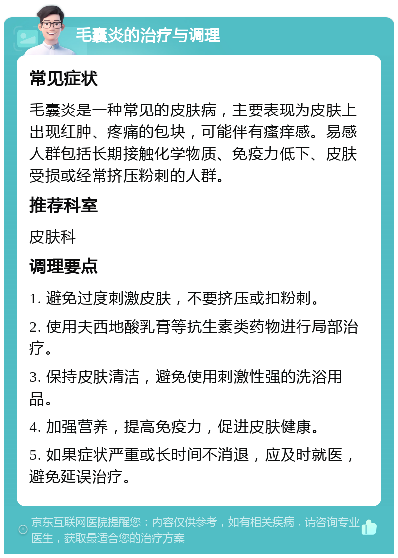 毛囊炎的治疗与调理 常见症状 毛囊炎是一种常见的皮肤病，主要表现为皮肤上出现红肿、疼痛的包块，可能伴有瘙痒感。易感人群包括长期接触化学物质、免疫力低下、皮肤受损或经常挤压粉刺的人群。 推荐科室 皮肤科 调理要点 1. 避免过度刺激皮肤，不要挤压或扣粉刺。 2. 使用夫西地酸乳膏等抗生素类药物进行局部治疗。 3. 保持皮肤清洁，避免使用刺激性强的洗浴用品。 4. 加强营养，提高免疫力，促进皮肤健康。 5. 如果症状严重或长时间不消退，应及时就医，避免延误治疗。