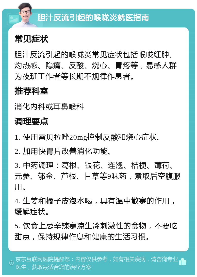 胆汁反流引起的喉咙炎就医指南 常见症状 胆汁反流引起的喉咙炎常见症状包括喉咙红肿、灼热感、隐痛、反酸、烧心、胃疼等，易感人群为夜班工作者等长期不规律作息者。 推荐科室 消化内科或耳鼻喉科 调理要点 1. 使用雷贝拉唑20mg控制反酸和烧心症状。 2. 加用快胃片改善消化功能。 3. 中药调理：葛根、银花、连翘、桔梗、薄荷、元参、郁金、芦根、甘草等9味药，煮取后空腹服用。 4. 生姜和橘子皮泡水喝，具有温中散寒的作用，缓解症状。 5. 饮食上忌辛辣寒凉生冷刺激性的食物，不要吃甜点，保持规律作息和健康的生活习惯。