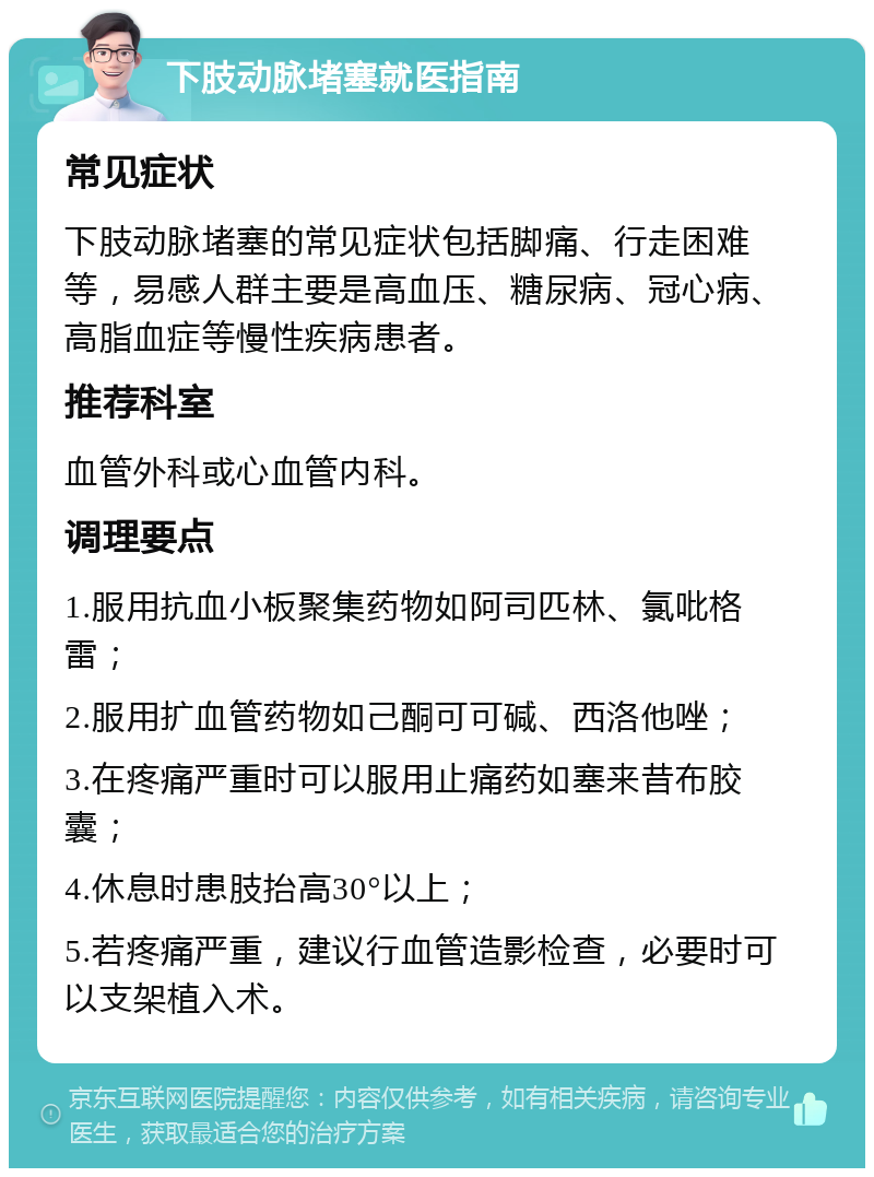 下肢动脉堵塞就医指南 常见症状 下肢动脉堵塞的常见症状包括脚痛、行走困难等，易感人群主要是高血压、糖尿病、冠心病、高脂血症等慢性疾病患者。 推荐科室 血管外科或心血管内科。 调理要点 1.服用抗血小板聚集药物如阿司匹林、氯吡格雷； 2.服用扩血管药物如己酮可可碱、西洛他唑； 3.在疼痛严重时可以服用止痛药如塞来昔布胶囊； 4.休息时患肢抬高30°以上； 5.若疼痛严重，建议行血管造影检查，必要时可以支架植入术。