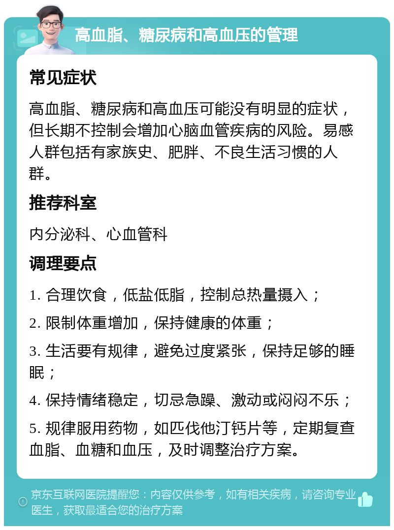 高血脂、糖尿病和高血压的管理 常见症状 高血脂、糖尿病和高血压可能没有明显的症状，但长期不控制会增加心脑血管疾病的风险。易感人群包括有家族史、肥胖、不良生活习惯的人群。 推荐科室 内分泌科、心血管科 调理要点 1. 合理饮食，低盐低脂，控制总热量摄入； 2. 限制体重增加，保持健康的体重； 3. 生活要有规律，避免过度紧张，保持足够的睡眠； 4. 保持情绪稳定，切忌急躁、激动或闷闷不乐； 5. 规律服用药物，如匹伐他汀钙片等，定期复查血脂、血糖和血压，及时调整治疗方案。