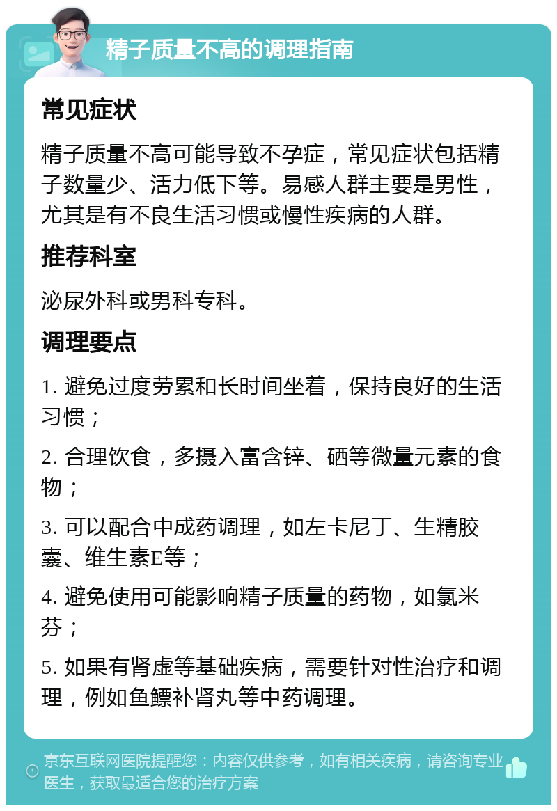 精子质量不高的调理指南 常见症状 精子质量不高可能导致不孕症，常见症状包括精子数量少、活力低下等。易感人群主要是男性，尤其是有不良生活习惯或慢性疾病的人群。 推荐科室 泌尿外科或男科专科。 调理要点 1. 避免过度劳累和长时间坐着，保持良好的生活习惯； 2. 合理饮食，多摄入富含锌、硒等微量元素的食物； 3. 可以配合中成药调理，如左卡尼丁、生精胶囊、维生素E等； 4. 避免使用可能影响精子质量的药物，如氯米芬； 5. 如果有肾虚等基础疾病，需要针对性治疗和调理，例如鱼鳔补肾丸等中药调理。