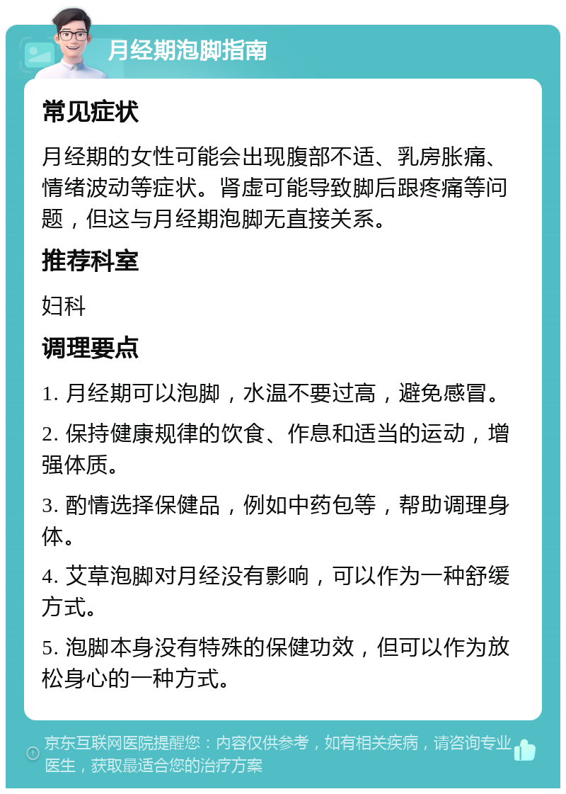 月经期泡脚指南 常见症状 月经期的女性可能会出现腹部不适、乳房胀痛、情绪波动等症状。肾虚可能导致脚后跟疼痛等问题，但这与月经期泡脚无直接关系。 推荐科室 妇科 调理要点 1. 月经期可以泡脚，水温不要过高，避免感冒。 2. 保持健康规律的饮食、作息和适当的运动，增强体质。 3. 酌情选择保健品，例如中药包等，帮助调理身体。 4. 艾草泡脚对月经没有影响，可以作为一种舒缓方式。 5. 泡脚本身没有特殊的保健功效，但可以作为放松身心的一种方式。