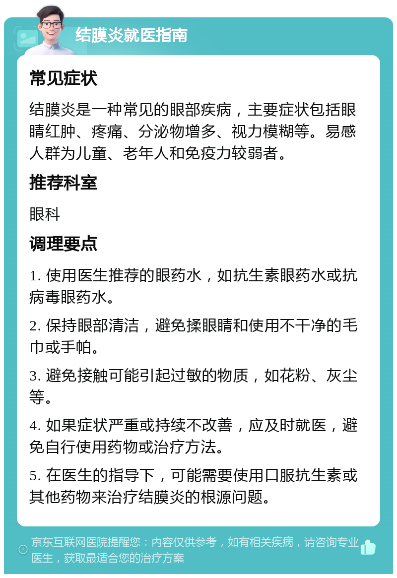 结膜炎就医指南 常见症状 结膜炎是一种常见的眼部疾病，主要症状包括眼睛红肿、疼痛、分泌物增多、视力模糊等。易感人群为儿童、老年人和免疫力较弱者。 推荐科室 眼科 调理要点 1. 使用医生推荐的眼药水，如抗生素眼药水或抗病毒眼药水。 2. 保持眼部清洁，避免揉眼睛和使用不干净的毛巾或手帕。 3. 避免接触可能引起过敏的物质，如花粉、灰尘等。 4. 如果症状严重或持续不改善，应及时就医，避免自行使用药物或治疗方法。 5. 在医生的指导下，可能需要使用口服抗生素或其他药物来治疗结膜炎的根源问题。