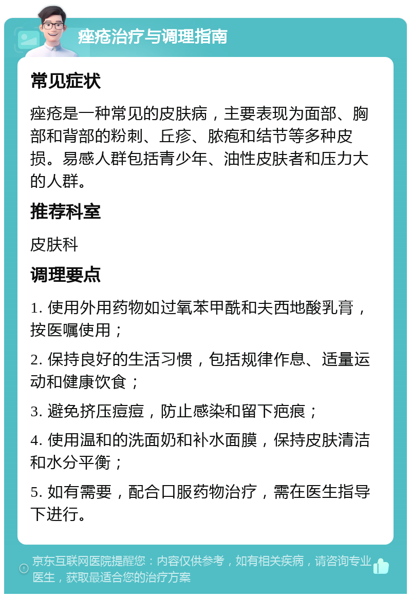 痤疮治疗与调理指南 常见症状 痤疮是一种常见的皮肤病，主要表现为面部、胸部和背部的粉刺、丘疹、脓疱和结节等多种皮损。易感人群包括青少年、油性皮肤者和压力大的人群。 推荐科室 皮肤科 调理要点 1. 使用外用药物如过氧苯甲酰和夫西地酸乳膏，按医嘱使用； 2. 保持良好的生活习惯，包括规律作息、适量运动和健康饮食； 3. 避免挤压痘痘，防止感染和留下疤痕； 4. 使用温和的洗面奶和补水面膜，保持皮肤清洁和水分平衡； 5. 如有需要，配合口服药物治疗，需在医生指导下进行。