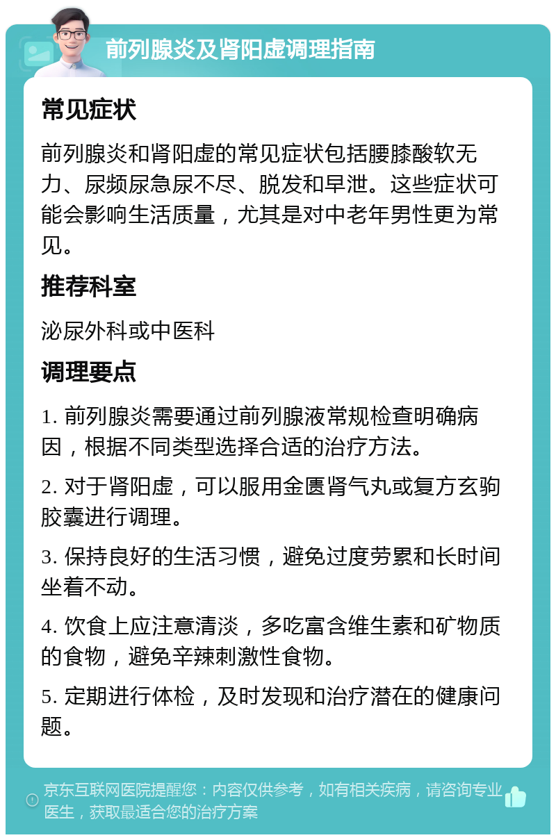 前列腺炎及肾阳虚调理指南 常见症状 前列腺炎和肾阳虚的常见症状包括腰膝酸软无力、尿频尿急尿不尽、脱发和早泄。这些症状可能会影响生活质量，尤其是对中老年男性更为常见。 推荐科室 泌尿外科或中医科 调理要点 1. 前列腺炎需要通过前列腺液常规检查明确病因，根据不同类型选择合适的治疗方法。 2. 对于肾阳虚，可以服用金匮肾气丸或复方玄驹胶囊进行调理。 3. 保持良好的生活习惯，避免过度劳累和长时间坐着不动。 4. 饮食上应注意清淡，多吃富含维生素和矿物质的食物，避免辛辣刺激性食物。 5. 定期进行体检，及时发现和治疗潜在的健康问题。