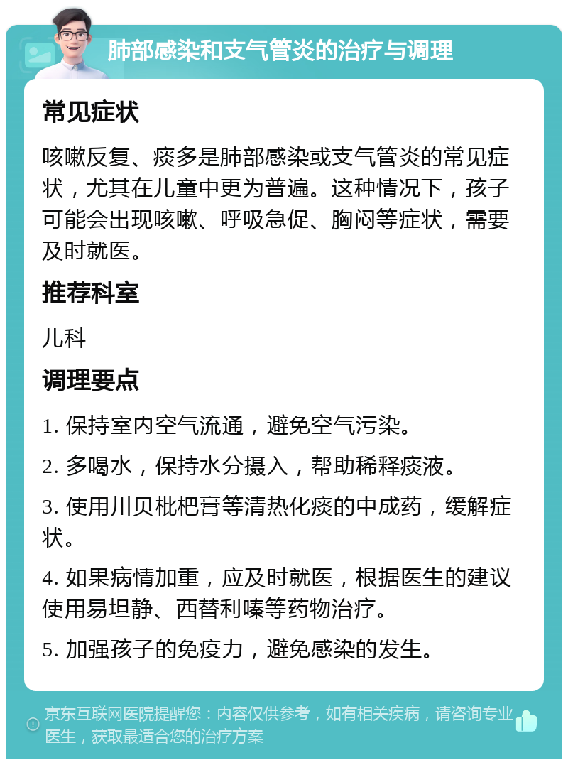 肺部感染和支气管炎的治疗与调理 常见症状 咳嗽反复、痰多是肺部感染或支气管炎的常见症状，尤其在儿童中更为普遍。这种情况下，孩子可能会出现咳嗽、呼吸急促、胸闷等症状，需要及时就医。 推荐科室 儿科 调理要点 1. 保持室内空气流通，避免空气污染。 2. 多喝水，保持水分摄入，帮助稀释痰液。 3. 使用川贝枇杷膏等清热化痰的中成药，缓解症状。 4. 如果病情加重，应及时就医，根据医生的建议使用易坦静、西替利嗪等药物治疗。 5. 加强孩子的免疫力，避免感染的发生。