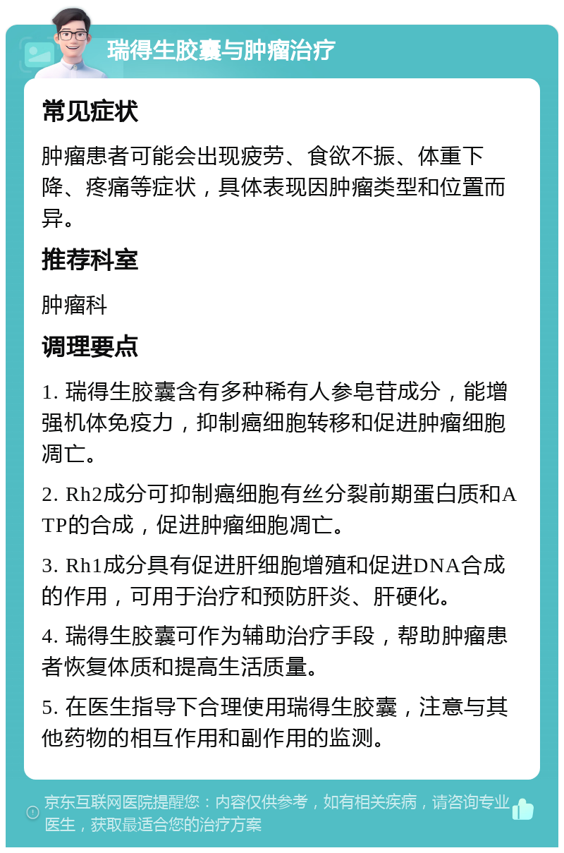 瑞得生胶囊与肿瘤治疗 常见症状 肿瘤患者可能会出现疲劳、食欲不振、体重下降、疼痛等症状，具体表现因肿瘤类型和位置而异。 推荐科室 肿瘤科 调理要点 1. 瑞得生胶囊含有多种稀有人参皂苷成分，能增强机体免疫力，抑制癌细胞转移和促进肿瘤细胞凋亡。 2. Rh2成分可抑制癌细胞有丝分裂前期蛋白质和ATP的合成，促进肿瘤细胞凋亡。 3. Rh1成分具有促进肝细胞增殖和促进DNA合成的作用，可用于治疗和预防肝炎、肝硬化。 4. 瑞得生胶囊可作为辅助治疗手段，帮助肿瘤患者恢复体质和提高生活质量。 5. 在医生指导下合理使用瑞得生胶囊，注意与其他药物的相互作用和副作用的监测。