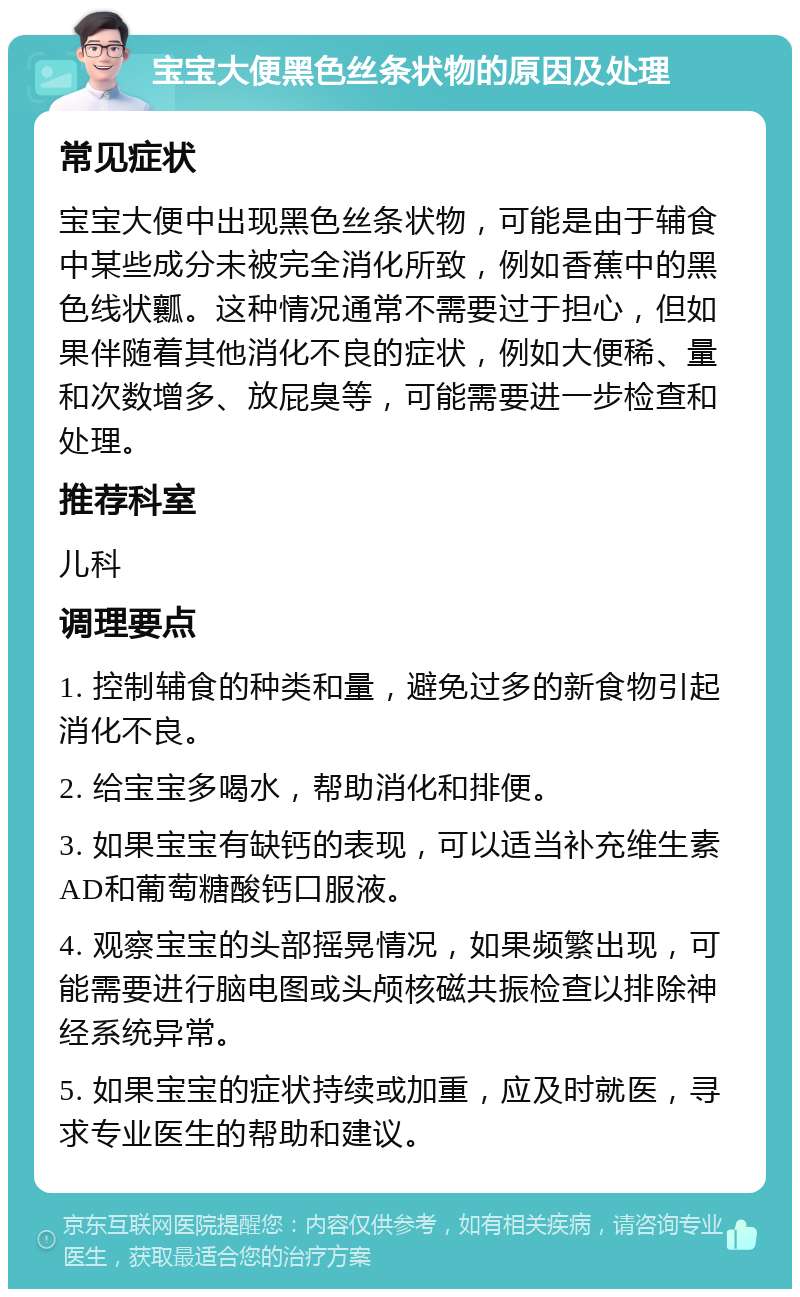 宝宝大便黑色丝条状物的原因及处理 常见症状 宝宝大便中出现黑色丝条状物，可能是由于辅食中某些成分未被完全消化所致，例如香蕉中的黑色线状瓤。这种情况通常不需要过于担心，但如果伴随着其他消化不良的症状，例如大便稀、量和次数增多、放屁臭等，可能需要进一步检查和处理。 推荐科室 儿科 调理要点 1. 控制辅食的种类和量，避免过多的新食物引起消化不良。 2. 给宝宝多喝水，帮助消化和排便。 3. 如果宝宝有缺钙的表现，可以适当补充维生素AD和葡萄糖酸钙口服液。 4. 观察宝宝的头部摇晃情况，如果频繁出现，可能需要进行脑电图或头颅核磁共振检查以排除神经系统异常。 5. 如果宝宝的症状持续或加重，应及时就医，寻求专业医生的帮助和建议。