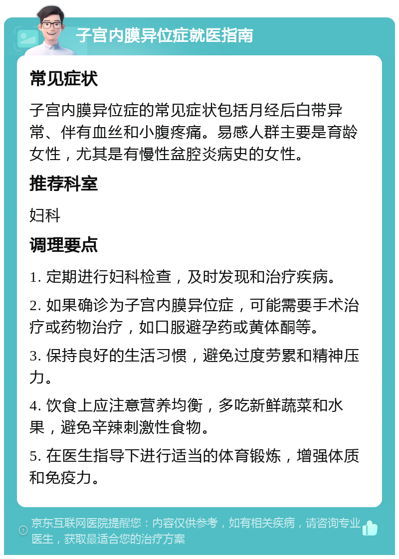 子宫内膜异位症就医指南 常见症状 子宫内膜异位症的常见症状包括月经后白带异常、伴有血丝和小腹疼痛。易感人群主要是育龄女性，尤其是有慢性盆腔炎病史的女性。 推荐科室 妇科 调理要点 1. 定期进行妇科检查，及时发现和治疗疾病。 2. 如果确诊为子宫内膜异位症，可能需要手术治疗或药物治疗，如口服避孕药或黄体酮等。 3. 保持良好的生活习惯，避免过度劳累和精神压力。 4. 饮食上应注意营养均衡，多吃新鲜蔬菜和水果，避免辛辣刺激性食物。 5. 在医生指导下进行适当的体育锻炼，增强体质和免疫力。