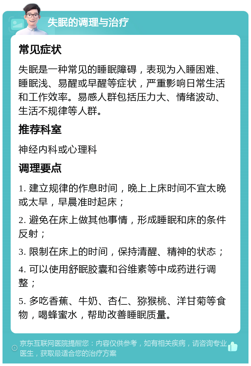 失眠的调理与治疗 常见症状 失眠是一种常见的睡眠障碍，表现为入睡困难、睡眠浅、易醒或早醒等症状，严重影响日常生活和工作效率。易感人群包括压力大、情绪波动、生活不规律等人群。 推荐科室 神经内科或心理科 调理要点 1. 建立规律的作息时间，晚上上床时间不宜太晚或太早，早晨准时起床； 2. 避免在床上做其他事情，形成睡眠和床的条件反射； 3. 限制在床上的时间，保持清醒、精神的状态； 4. 可以使用舒眠胶囊和谷维素等中成药进行调整； 5. 多吃香蕉、牛奶、杏仁、猕猴桃、洋甘菊等食物，喝蜂蜜水，帮助改善睡眠质量。