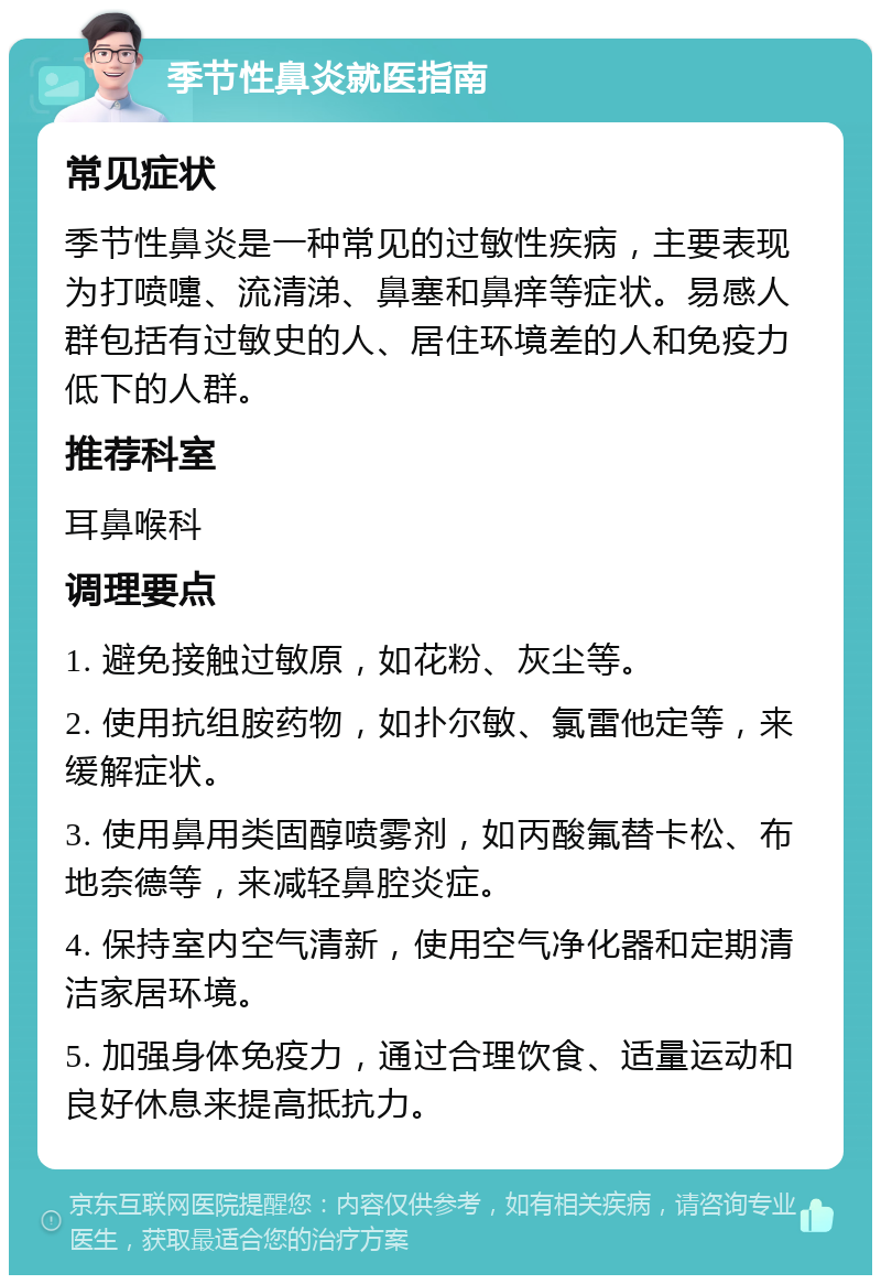 季节性鼻炎就医指南 常见症状 季节性鼻炎是一种常见的过敏性疾病，主要表现为打喷嚏、流清涕、鼻塞和鼻痒等症状。易感人群包括有过敏史的人、居住环境差的人和免疫力低下的人群。 推荐科室 耳鼻喉科 调理要点 1. 避免接触过敏原，如花粉、灰尘等。 2. 使用抗组胺药物，如扑尔敏、氯雷他定等，来缓解症状。 3. 使用鼻用类固醇喷雾剂，如丙酸氟替卡松、布地奈德等，来减轻鼻腔炎症。 4. 保持室内空气清新，使用空气净化器和定期清洁家居环境。 5. 加强身体免疫力，通过合理饮食、适量运动和良好休息来提高抵抗力。