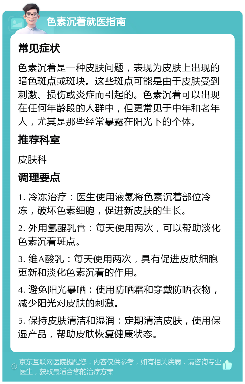 色素沉着就医指南 常见症状 色素沉着是一种皮肤问题，表现为皮肤上出现的暗色斑点或斑块。这些斑点可能是由于皮肤受到刺激、损伤或炎症而引起的。色素沉着可以出现在任何年龄段的人群中，但更常见于中年和老年人，尤其是那些经常暴露在阳光下的个体。 推荐科室 皮肤科 调理要点 1. 冷冻治疗：医生使用液氮将色素沉着部位冷冻，破坏色素细胞，促进新皮肤的生长。 2. 外用氢醌乳膏：每天使用两次，可以帮助淡化色素沉着斑点。 3. 维A酸乳：每天使用两次，具有促进皮肤细胞更新和淡化色素沉着的作用。 4. 避免阳光暴晒：使用防晒霜和穿戴防晒衣物，减少阳光对皮肤的刺激。 5. 保持皮肤清洁和湿润：定期清洁皮肤，使用保湿产品，帮助皮肤恢复健康状态。