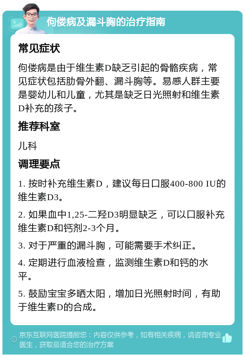 佝偻病及漏斗胸的治疗指南 常见症状 佝偻病是由于维生素D缺乏引起的骨骼疾病，常见症状包括肋骨外翻、漏斗胸等。易感人群主要是婴幼儿和儿童，尤其是缺乏日光照射和维生素D补充的孩子。 推荐科室 儿科 调理要点 1. 按时补充维生素D，建议每日口服400-800 IU的维生素D3。 2. 如果血中1,25-二羟D3明显缺乏，可以口服补充维生素D和钙剂2-3个月。 3. 对于严重的漏斗胸，可能需要手术纠正。 4. 定期进行血液检查，监测维生素D和钙的水平。 5. 鼓励宝宝多晒太阳，增加日光照射时间，有助于维生素D的合成。