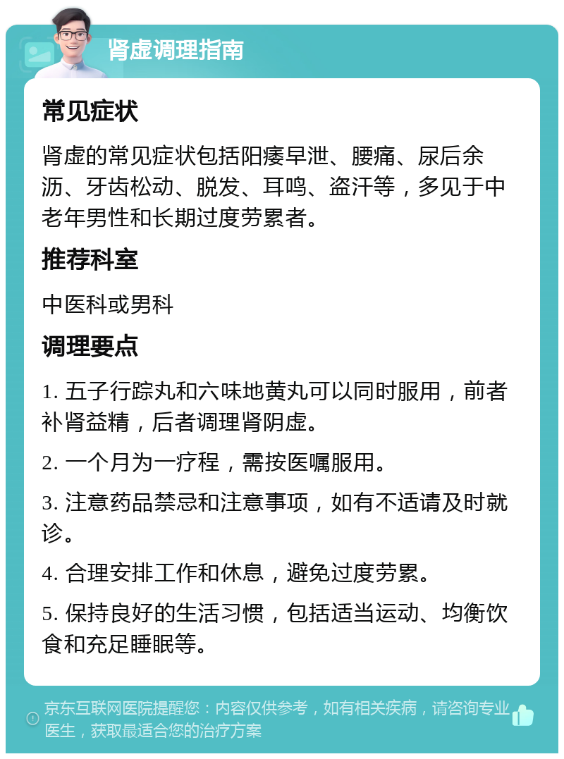 肾虚调理指南 常见症状 肾虚的常见症状包括阳痿早泄、腰痛、尿后余沥、牙齿松动、脱发、耳鸣、盗汗等，多见于中老年男性和长期过度劳累者。 推荐科室 中医科或男科 调理要点 1. 五子行踪丸和六味地黄丸可以同时服用，前者补肾益精，后者调理肾阴虚。 2. 一个月为一疗程，需按医嘱服用。 3. 注意药品禁忌和注意事项，如有不适请及时就诊。 4. 合理安排工作和休息，避免过度劳累。 5. 保持良好的生活习惯，包括适当运动、均衡饮食和充足睡眠等。