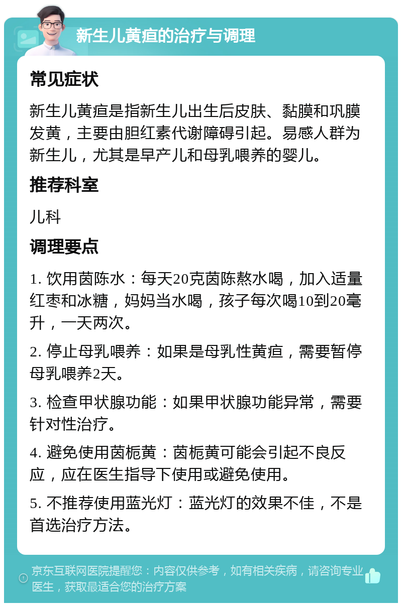 新生儿黄疸的治疗与调理 常见症状 新生儿黄疸是指新生儿出生后皮肤、黏膜和巩膜发黄，主要由胆红素代谢障碍引起。易感人群为新生儿，尤其是早产儿和母乳喂养的婴儿。 推荐科室 儿科 调理要点 1. 饮用茵陈水：每天20克茵陈熬水喝，加入适量红枣和冰糖，妈妈当水喝，孩子每次喝10到20毫升，一天两次。 2. 停止母乳喂养：如果是母乳性黄疸，需要暂停母乳喂养2天。 3. 检查甲状腺功能：如果甲状腺功能异常，需要针对性治疗。 4. 避免使用茵栀黄：茵栀黄可能会引起不良反应，应在医生指导下使用或避免使用。 5. 不推荐使用蓝光灯：蓝光灯的效果不佳，不是首选治疗方法。