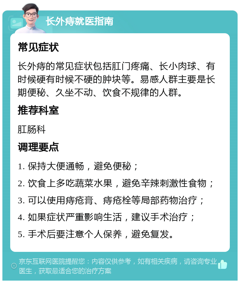 长外痔就医指南 常见症状 长外痔的常见症状包括肛门疼痛、长小肉球、有时候硬有时候不硬的肿块等。易感人群主要是长期便秘、久坐不动、饮食不规律的人群。 推荐科室 肛肠科 调理要点 1. 保持大便通畅，避免便秘； 2. 饮食上多吃蔬菜水果，避免辛辣刺激性食物； 3. 可以使用痔疮膏、痔疮栓等局部药物治疗； 4. 如果症状严重影响生活，建议手术治疗； 5. 手术后要注意个人保养，避免复发。