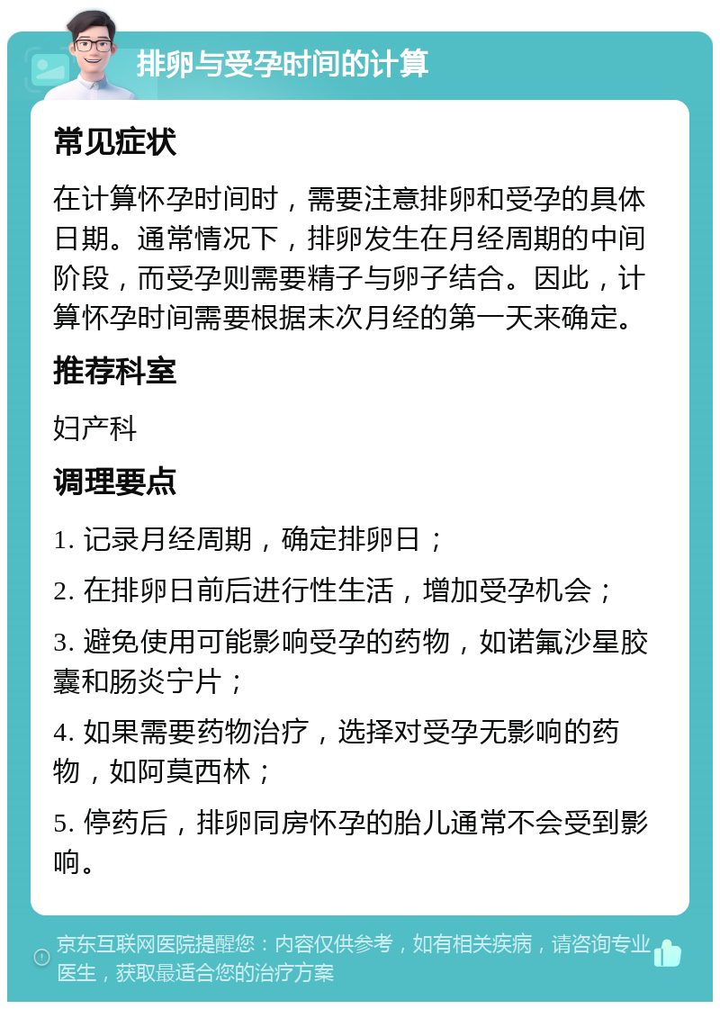 排卵与受孕时间的计算 常见症状 在计算怀孕时间时，需要注意排卵和受孕的具体日期。通常情况下，排卵发生在月经周期的中间阶段，而受孕则需要精子与卵子结合。因此，计算怀孕时间需要根据末次月经的第一天来确定。 推荐科室 妇产科 调理要点 1. 记录月经周期，确定排卵日； 2. 在排卵日前后进行性生活，增加受孕机会； 3. 避免使用可能影响受孕的药物，如诺氟沙星胶囊和肠炎宁片； 4. 如果需要药物治疗，选择对受孕无影响的药物，如阿莫西林； 5. 停药后，排卵同房怀孕的胎儿通常不会受到影响。