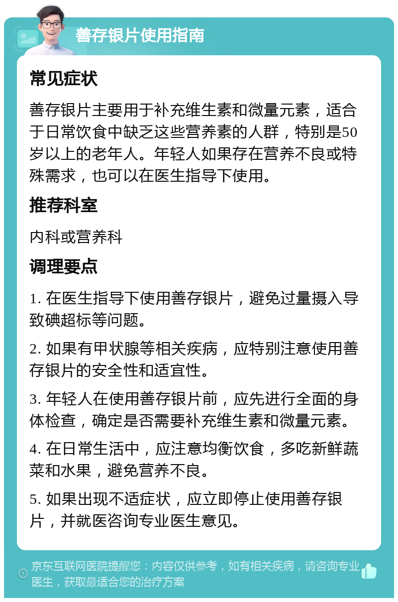 善存银片使用指南 常见症状 善存银片主要用于补充维生素和微量元素，适合于日常饮食中缺乏这些营养素的人群，特别是50岁以上的老年人。年轻人如果存在营养不良或特殊需求，也可以在医生指导下使用。 推荐科室 内科或营养科 调理要点 1. 在医生指导下使用善存银片，避免过量摄入导致碘超标等问题。 2. 如果有甲状腺等相关疾病，应特别注意使用善存银片的安全性和适宜性。 3. 年轻人在使用善存银片前，应先进行全面的身体检查，确定是否需要补充维生素和微量元素。 4. 在日常生活中，应注意均衡饮食，多吃新鲜蔬菜和水果，避免营养不良。 5. 如果出现不适症状，应立即停止使用善存银片，并就医咨询专业医生意见。