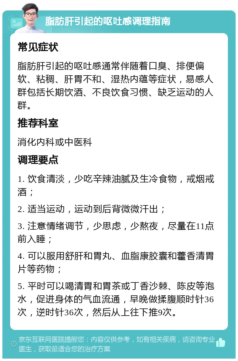 脂肪肝引起的呕吐感调理指南 常见症状 脂肪肝引起的呕吐感通常伴随着口臭、排便偏软、粘稠、肝胃不和、湿热内蕴等症状，易感人群包括长期饮酒、不良饮食习惯、缺乏运动的人群。 推荐科室 消化内科或中医科 调理要点 1. 饮食清淡，少吃辛辣油腻及生冷食物，戒烟戒酒； 2. 适当运动，运动到后背微微汗出； 3. 注意情绪调节，少思虑，少熬夜，尽量在11点前入睡； 4. 可以服用舒肝和胃丸、血脂康胶囊和藿香清胃片等药物； 5. 平时可以喝清胃和胃茶或丁香沙棘、陈皮等泡水，促进身体的气血流通，早晚做揉腹顺时针36次，逆时针36次，然后从上往下推9次。