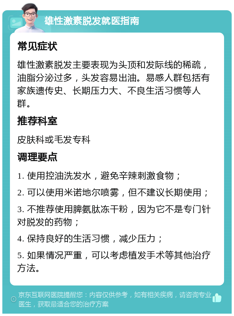 雄性激素脱发就医指南 常见症状 雄性激素脱发主要表现为头顶和发际线的稀疏，油脂分泌过多，头发容易出油。易感人群包括有家族遗传史、长期压力大、不良生活习惯等人群。 推荐科室 皮肤科或毛发专科 调理要点 1. 使用控油洗发水，避免辛辣刺激食物； 2. 可以使用米诺地尔喷雾，但不建议长期使用； 3. 不推荐使用脾氨肽冻干粉，因为它不是专门针对脱发的药物； 4. 保持良好的生活习惯，减少压力； 5. 如果情况严重，可以考虑植发手术等其他治疗方法。