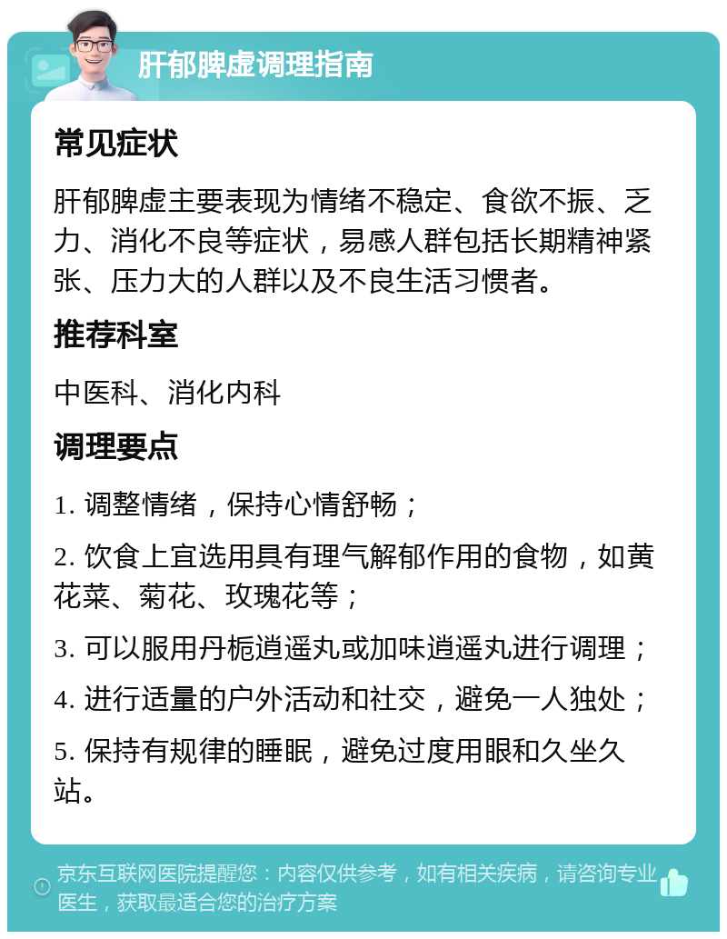 肝郁脾虚调理指南 常见症状 肝郁脾虚主要表现为情绪不稳定、食欲不振、乏力、消化不良等症状，易感人群包括长期精神紧张、压力大的人群以及不良生活习惯者。 推荐科室 中医科、消化内科 调理要点 1. 调整情绪，保持心情舒畅； 2. 饮食上宜选用具有理气解郁作用的食物，如黄花菜、菊花、玫瑰花等； 3. 可以服用丹栀逍遥丸或加味逍遥丸进行调理； 4. 进行适量的户外活动和社交，避免一人独处； 5. 保持有规律的睡眠，避免过度用眼和久坐久站。