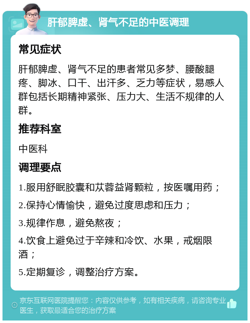 肝郁脾虚、肾气不足的中医调理 常见症状 肝郁脾虚、肾气不足的患者常见多梦、腰酸腿疼、脚冰、口干、出汗多、乏力等症状，易感人群包括长期精神紧张、压力大、生活不规律的人群。 推荐科室 中医科 调理要点 1.服用舒眠胶囊和苁蓉益肾颗粒，按医嘱用药； 2.保持心情愉快，避免过度思虑和压力； 3.规律作息，避免熬夜； 4.饮食上避免过于辛辣和冷饮、水果，戒烟限酒； 5.定期复诊，调整治疗方案。