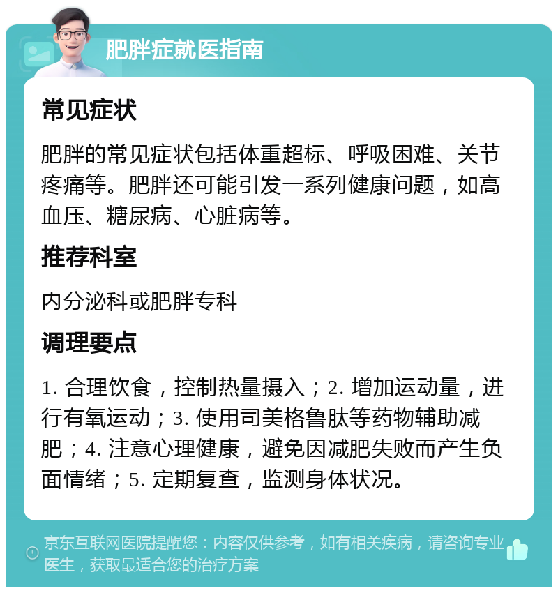 肥胖症就医指南 常见症状 肥胖的常见症状包括体重超标、呼吸困难、关节疼痛等。肥胖还可能引发一系列健康问题，如高血压、糖尿病、心脏病等。 推荐科室 内分泌科或肥胖专科 调理要点 1. 合理饮食，控制热量摄入；2. 增加运动量，进行有氧运动；3. 使用司美格鲁肽等药物辅助减肥；4. 注意心理健康，避免因减肥失败而产生负面情绪；5. 定期复查，监测身体状况。