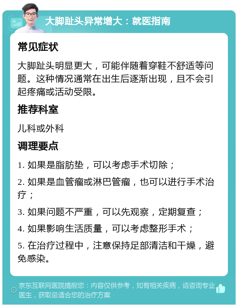 大脚趾头异常增大：就医指南 常见症状 大脚趾头明显更大，可能伴随着穿鞋不舒适等问题。这种情况通常在出生后逐渐出现，且不会引起疼痛或活动受限。 推荐科室 儿科或外科 调理要点 1. 如果是脂肪垫，可以考虑手术切除； 2. 如果是血管瘤或淋巴管瘤，也可以进行手术治疗； 3. 如果问题不严重，可以先观察，定期复查； 4. 如果影响生活质量，可以考虑整形手术； 5. 在治疗过程中，注意保持足部清洁和干燥，避免感染。