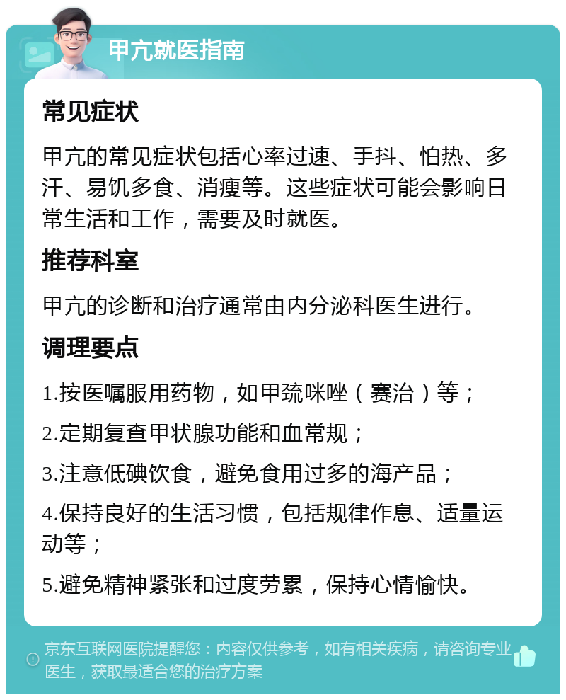 甲亢就医指南 常见症状 甲亢的常见症状包括心率过速、手抖、怕热、多汗、易饥多食、消瘦等。这些症状可能会影响日常生活和工作，需要及时就医。 推荐科室 甲亢的诊断和治疗通常由内分泌科医生进行。 调理要点 1.按医嘱服用药物，如甲巯咪唑（赛治）等； 2.定期复查甲状腺功能和血常规； 3.注意低碘饮食，避免食用过多的海产品； 4.保持良好的生活习惯，包括规律作息、适量运动等； 5.避免精神紧张和过度劳累，保持心情愉快。