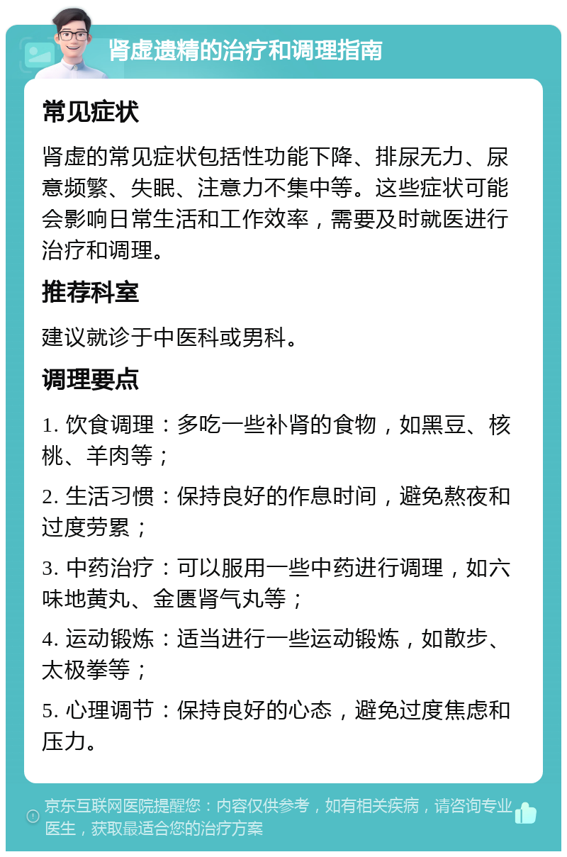 肾虚遗精的治疗和调理指南 常见症状 肾虚的常见症状包括性功能下降、排尿无力、尿意频繁、失眠、注意力不集中等。这些症状可能会影响日常生活和工作效率，需要及时就医进行治疗和调理。 推荐科室 建议就诊于中医科或男科。 调理要点 1. 饮食调理：多吃一些补肾的食物，如黑豆、核桃、羊肉等； 2. 生活习惯：保持良好的作息时间，避免熬夜和过度劳累； 3. 中药治疗：可以服用一些中药进行调理，如六味地黄丸、金匮肾气丸等； 4. 运动锻炼：适当进行一些运动锻炼，如散步、太极拳等； 5. 心理调节：保持良好的心态，避免过度焦虑和压力。