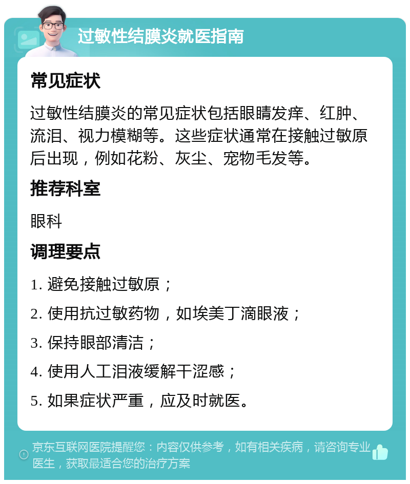 过敏性结膜炎就医指南 常见症状 过敏性结膜炎的常见症状包括眼睛发痒、红肿、流泪、视力模糊等。这些症状通常在接触过敏原后出现，例如花粉、灰尘、宠物毛发等。 推荐科室 眼科 调理要点 1. 避免接触过敏原； 2. 使用抗过敏药物，如埃美丁滴眼液； 3. 保持眼部清洁； 4. 使用人工泪液缓解干涩感； 5. 如果症状严重，应及时就医。