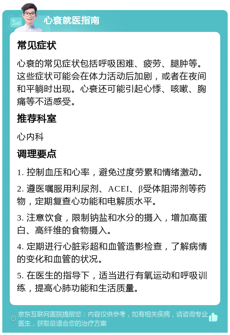 心衰就医指南 常见症状 心衰的常见症状包括呼吸困难、疲劳、腿肿等。这些症状可能会在体力活动后加剧，或者在夜间和平躺时出现。心衰还可能引起心悸、咳嗽、胸痛等不适感受。 推荐科室 心内科 调理要点 1. 控制血压和心率，避免过度劳累和情绪激动。 2. 遵医嘱服用利尿剂、ACEI、β受体阻滞剂等药物，定期复查心功能和电解质水平。 3. 注意饮食，限制钠盐和水分的摄入，增加高蛋白、高纤维的食物摄入。 4. 定期进行心脏彩超和血管造影检查，了解病情的变化和血管的状况。 5. 在医生的指导下，适当进行有氧运动和呼吸训练，提高心肺功能和生活质量。