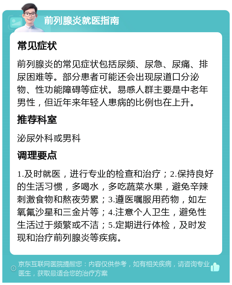 前列腺炎就医指南 常见症状 前列腺炎的常见症状包括尿频、尿急、尿痛、排尿困难等。部分患者可能还会出现尿道口分泌物、性功能障碍等症状。易感人群主要是中老年男性，但近年来年轻人患病的比例也在上升。 推荐科室 泌尿外科或男科 调理要点 1.及时就医，进行专业的检查和治疗；2.保持良好的生活习惯，多喝水，多吃蔬菜水果，避免辛辣刺激食物和熬夜劳累；3.遵医嘱服用药物，如左氧氟沙星和三金片等；4.注意个人卫生，避免性生活过于频繁或不洁；5.定期进行体检，及时发现和治疗前列腺炎等疾病。