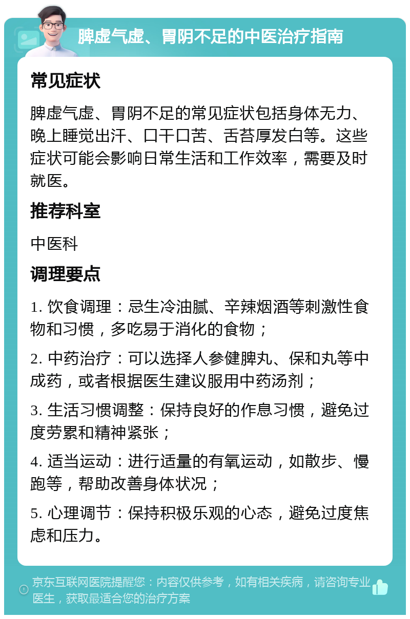 脾虚气虚、胃阴不足的中医治疗指南 常见症状 脾虚气虚、胃阴不足的常见症状包括身体无力、晚上睡觉出汗、口干口苦、舌苔厚发白等。这些症状可能会影响日常生活和工作效率，需要及时就医。 推荐科室 中医科 调理要点 1. 饮食调理：忌生冷油腻、辛辣烟酒等刺激性食物和习惯，多吃易于消化的食物； 2. 中药治疗：可以选择人参健脾丸、保和丸等中成药，或者根据医生建议服用中药汤剂； 3. 生活习惯调整：保持良好的作息习惯，避免过度劳累和精神紧张； 4. 适当运动：进行适量的有氧运动，如散步、慢跑等，帮助改善身体状况； 5. 心理调节：保持积极乐观的心态，避免过度焦虑和压力。