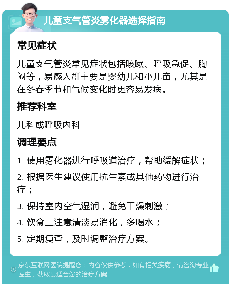 儿童支气管炎雾化器选择指南 常见症状 儿童支气管炎常见症状包括咳嗽、呼吸急促、胸闷等，易感人群主要是婴幼儿和小儿童，尤其是在冬春季节和气候变化时更容易发病。 推荐科室 儿科或呼吸内科 调理要点 1. 使用雾化器进行呼吸道治疗，帮助缓解症状； 2. 根据医生建议使用抗生素或其他药物进行治疗； 3. 保持室内空气湿润，避免干燥刺激； 4. 饮食上注意清淡易消化，多喝水； 5. 定期复查，及时调整治疗方案。