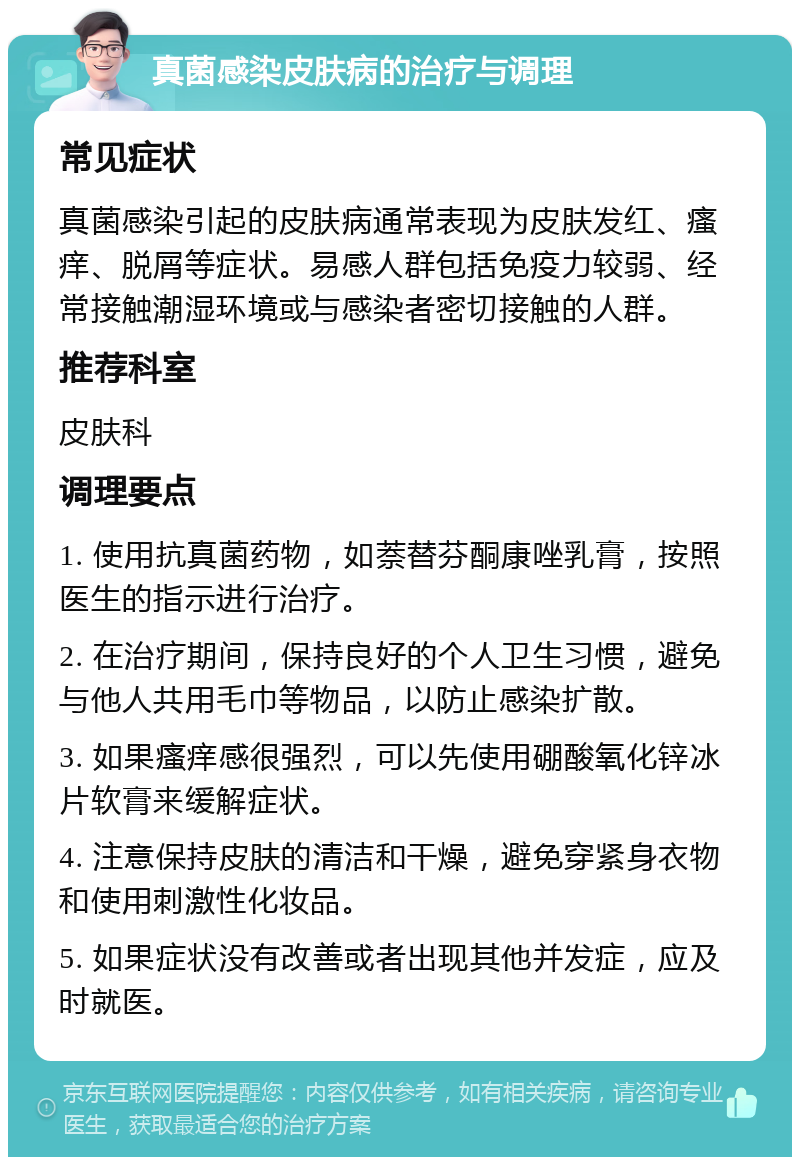 真菌感染皮肤病的治疗与调理 常见症状 真菌感染引起的皮肤病通常表现为皮肤发红、瘙痒、脱屑等症状。易感人群包括免疫力较弱、经常接触潮湿环境或与感染者密切接触的人群。 推荐科室 皮肤科 调理要点 1. 使用抗真菌药物，如萘替芬酮康唑乳膏，按照医生的指示进行治疗。 2. 在治疗期间，保持良好的个人卫生习惯，避免与他人共用毛巾等物品，以防止感染扩散。 3. 如果瘙痒感很强烈，可以先使用硼酸氧化锌冰片软膏来缓解症状。 4. 注意保持皮肤的清洁和干燥，避免穿紧身衣物和使用刺激性化妆品。 5. 如果症状没有改善或者出现其他并发症，应及时就医。