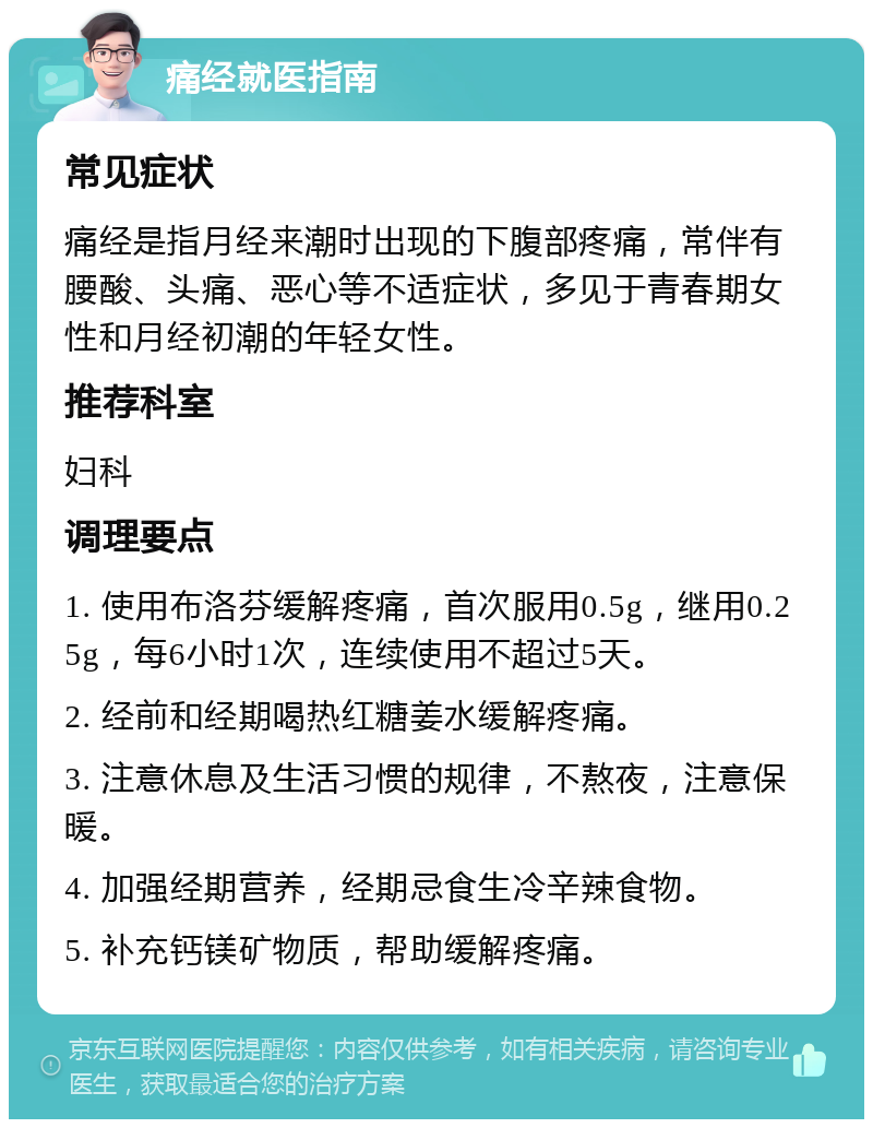 痛经就医指南 常见症状 痛经是指月经来潮时出现的下腹部疼痛，常伴有腰酸、头痛、恶心等不适症状，多见于青春期女性和月经初潮的年轻女性。 推荐科室 妇科 调理要点 1. 使用布洛芬缓解疼痛，首次服用0.5g，继用0.25g，每6小时1次，连续使用不超过5天。 2. 经前和经期喝热红糖姜水缓解疼痛。 3. 注意休息及生活习惯的规律，不熬夜，注意保暖。 4. 加强经期营养，经期忌食生冷辛辣食物。 5. 补充钙镁矿物质，帮助缓解疼痛。