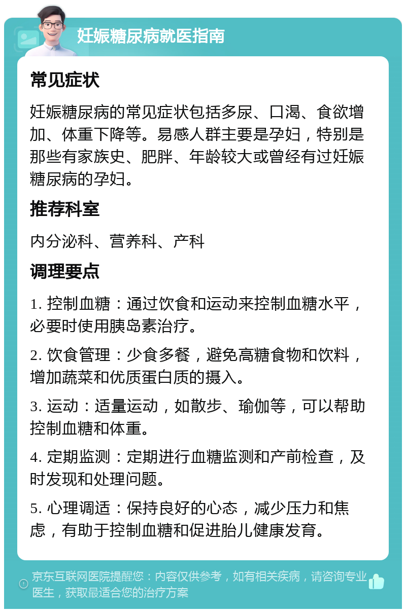 妊娠糖尿病就医指南 常见症状 妊娠糖尿病的常见症状包括多尿、口渴、食欲增加、体重下降等。易感人群主要是孕妇，特别是那些有家族史、肥胖、年龄较大或曾经有过妊娠糖尿病的孕妇。 推荐科室 内分泌科、营养科、产科 调理要点 1. 控制血糖：通过饮食和运动来控制血糖水平，必要时使用胰岛素治疗。 2. 饮食管理：少食多餐，避免高糖食物和饮料，增加蔬菜和优质蛋白质的摄入。 3. 运动：适量运动，如散步、瑜伽等，可以帮助控制血糖和体重。 4. 定期监测：定期进行血糖监测和产前检查，及时发现和处理问题。 5. 心理调适：保持良好的心态，减少压力和焦虑，有助于控制血糖和促进胎儿健康发育。