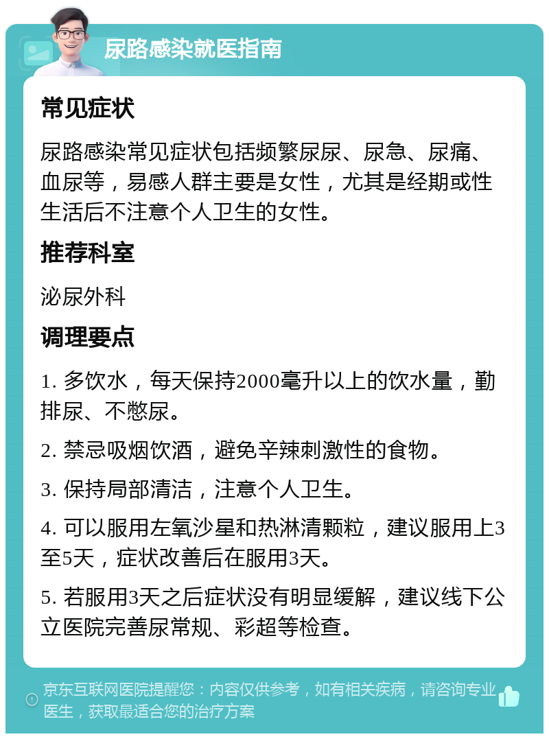 尿路感染就医指南 常见症状 尿路感染常见症状包括频繁尿尿、尿急、尿痛、血尿等，易感人群主要是女性，尤其是经期或性生活后不注意个人卫生的女性。 推荐科室 泌尿外科 调理要点 1. 多饮水，每天保持2000毫升以上的饮水量，勤排尿、不憋尿。 2. 禁忌吸烟饮酒，避免辛辣刺激性的食物。 3. 保持局部清洁，注意个人卫生。 4. 可以服用左氧沙星和热淋清颗粒，建议服用上3至5天，症状改善后在服用3天。 5. 若服用3天之后症状没有明显缓解，建议线下公立医院完善尿常规、彩超等检查。