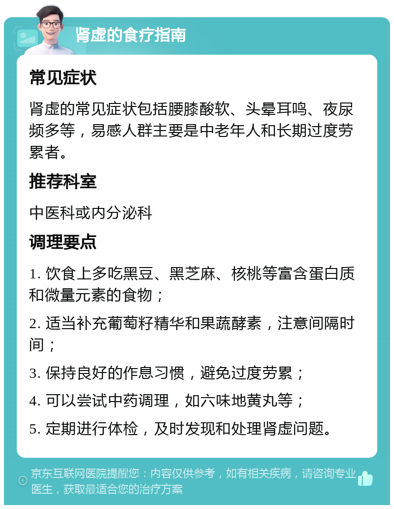 肾虚的食疗指南 常见症状 肾虚的常见症状包括腰膝酸软、头晕耳鸣、夜尿频多等，易感人群主要是中老年人和长期过度劳累者。 推荐科室 中医科或内分泌科 调理要点 1. 饮食上多吃黑豆、黑芝麻、核桃等富含蛋白质和微量元素的食物； 2. 适当补充葡萄籽精华和果蔬酵素，注意间隔时间； 3. 保持良好的作息习惯，避免过度劳累； 4. 可以尝试中药调理，如六味地黄丸等； 5. 定期进行体检，及时发现和处理肾虚问题。