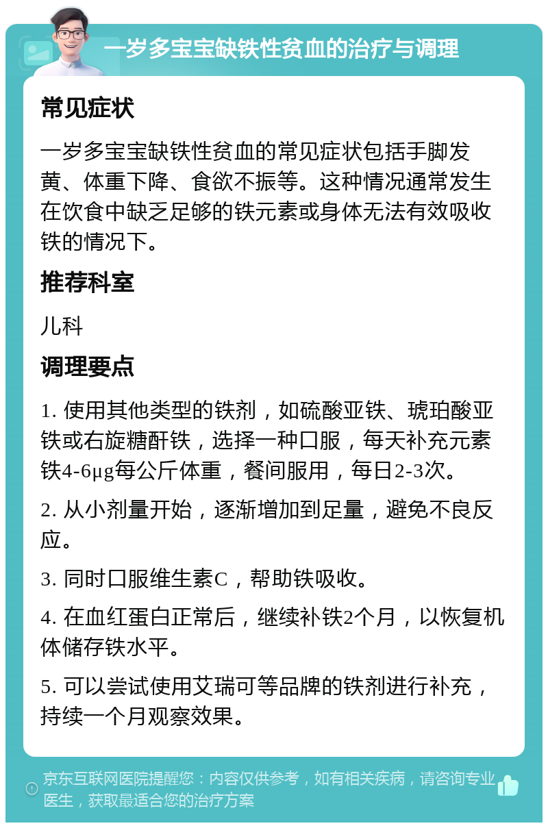 一岁多宝宝缺铁性贫血的治疗与调理 常见症状 一岁多宝宝缺铁性贫血的常见症状包括手脚发黄、体重下降、食欲不振等。这种情况通常发生在饮食中缺乏足够的铁元素或身体无法有效吸收铁的情况下。 推荐科室 儿科 调理要点 1. 使用其他类型的铁剂，如硫酸亚铁、琥珀酸亚铁或右旋糖酐铁，选择一种口服，每天补充元素铁4-6μg每公斤体重，餐间服用，每日2-3次。 2. 从小剂量开始，逐渐增加到足量，避免不良反应。 3. 同时口服维生素C，帮助铁吸收。 4. 在血红蛋白正常后，继续补铁2个月，以恢复机体储存铁水平。 5. 可以尝试使用艾瑞可等品牌的铁剂进行补充，持续一个月观察效果。