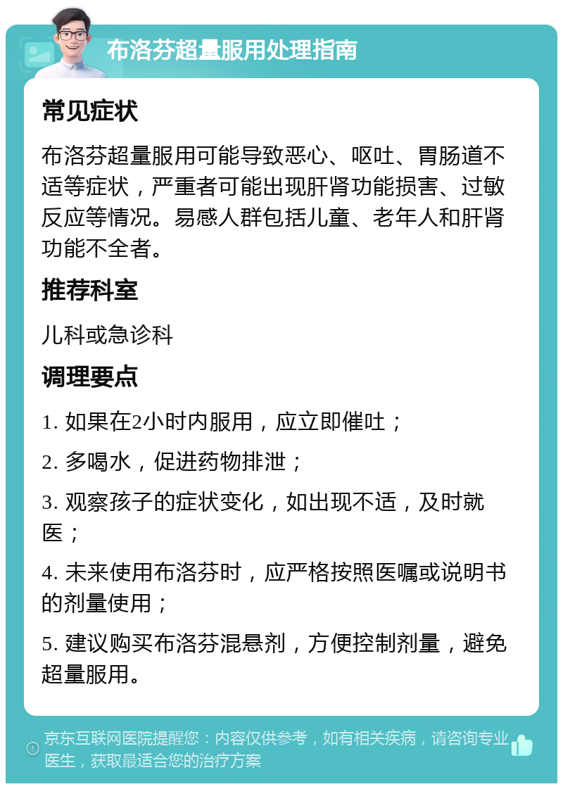 布洛芬超量服用处理指南 常见症状 布洛芬超量服用可能导致恶心、呕吐、胃肠道不适等症状，严重者可能出现肝肾功能损害、过敏反应等情况。易感人群包括儿童、老年人和肝肾功能不全者。 推荐科室 儿科或急诊科 调理要点 1. 如果在2小时内服用，应立即催吐； 2. 多喝水，促进药物排泄； 3. 观察孩子的症状变化，如出现不适，及时就医； 4. 未来使用布洛芬时，应严格按照医嘱或说明书的剂量使用； 5. 建议购买布洛芬混悬剂，方便控制剂量，避免超量服用。