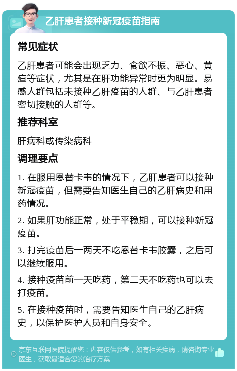 乙肝患者接种新冠疫苗指南 常见症状 乙肝患者可能会出现乏力、食欲不振、恶心、黄疸等症状，尤其是在肝功能异常时更为明显。易感人群包括未接种乙肝疫苗的人群、与乙肝患者密切接触的人群等。 推荐科室 肝病科或传染病科 调理要点 1. 在服用恩替卡韦的情况下，乙肝患者可以接种新冠疫苗，但需要告知医生自己的乙肝病史和用药情况。 2. 如果肝功能正常，处于平稳期，可以接种新冠疫苗。 3. 打完疫苗后一两天不吃恩替卡韦胶囊，之后可以继续服用。 4. 接种疫苗前一天吃药，第二天不吃药也可以去打疫苗。 5. 在接种疫苗时，需要告知医生自己的乙肝病史，以保护医护人员和自身安全。