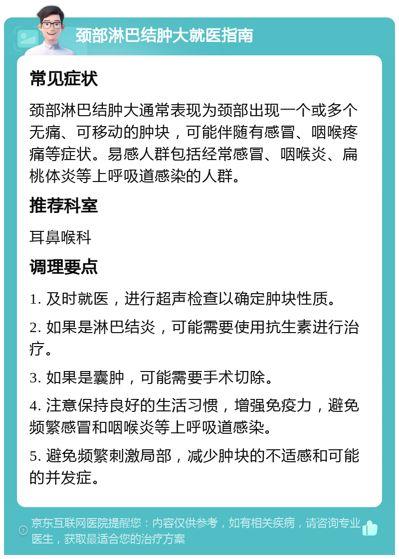 颈部淋巴结肿大就医指南 常见症状 颈部淋巴结肿大通常表现为颈部出现一个或多个无痛、可移动的肿块，可能伴随有感冒、咽喉疼痛等症状。易感人群包括经常感冒、咽喉炎、扁桃体炎等上呼吸道感染的人群。 推荐科室 耳鼻喉科 调理要点 1. 及时就医，进行超声检查以确定肿块性质。 2. 如果是淋巴结炎，可能需要使用抗生素进行治疗。 3. 如果是囊肿，可能需要手术切除。 4. 注意保持良好的生活习惯，增强免疫力，避免频繁感冒和咽喉炎等上呼吸道感染。 5. 避免频繁刺激局部，减少肿块的不适感和可能的并发症。