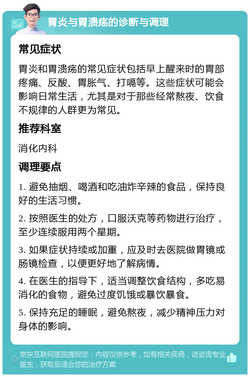 胃炎与胃溃疡的诊断与调理 常见症状 胃炎和胃溃疡的常见症状包括早上醒来时的胃部疼痛、反酸、胃胀气、打嗝等。这些症状可能会影响日常生活，尤其是对于那些经常熬夜、饮食不规律的人群更为常见。 推荐科室 消化内科 调理要点 1. 避免抽烟、喝酒和吃油炸辛辣的食品，保持良好的生活习惯。 2. 按照医生的处方，口服沃克等药物进行治疗，至少连续服用两个星期。 3. 如果症状持续或加重，应及时去医院做胃镜或肠镜检查，以便更好地了解病情。 4. 在医生的指导下，适当调整饮食结构，多吃易消化的食物，避免过度饥饿或暴饮暴食。 5. 保持充足的睡眠，避免熬夜，减少精神压力对身体的影响。