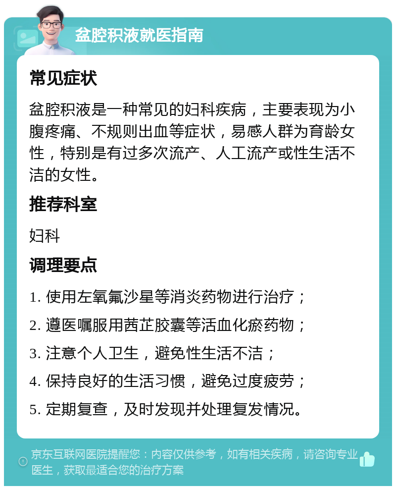 盆腔积液就医指南 常见症状 盆腔积液是一种常见的妇科疾病，主要表现为小腹疼痛、不规则出血等症状，易感人群为育龄女性，特别是有过多次流产、人工流产或性生活不洁的女性。 推荐科室 妇科 调理要点 1. 使用左氧氟沙星等消炎药物进行治疗； 2. 遵医嘱服用茜芷胶囊等活血化瘀药物； 3. 注意个人卫生，避免性生活不洁； 4. 保持良好的生活习惯，避免过度疲劳； 5. 定期复查，及时发现并处理复发情况。