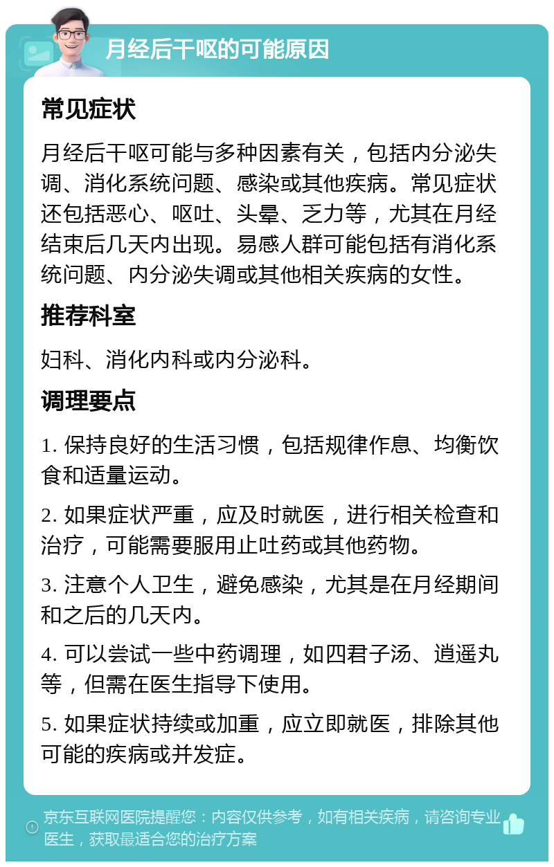 月经后干呕的可能原因 常见症状 月经后干呕可能与多种因素有关，包括内分泌失调、消化系统问题、感染或其他疾病。常见症状还包括恶心、呕吐、头晕、乏力等，尤其在月经结束后几天内出现。易感人群可能包括有消化系统问题、内分泌失调或其他相关疾病的女性。 推荐科室 妇科、消化内科或内分泌科。 调理要点 1. 保持良好的生活习惯，包括规律作息、均衡饮食和适量运动。 2. 如果症状严重，应及时就医，进行相关检查和治疗，可能需要服用止吐药或其他药物。 3. 注意个人卫生，避免感染，尤其是在月经期间和之后的几天内。 4. 可以尝试一些中药调理，如四君子汤、逍遥丸等，但需在医生指导下使用。 5. 如果症状持续或加重，应立即就医，排除其他可能的疾病或并发症。