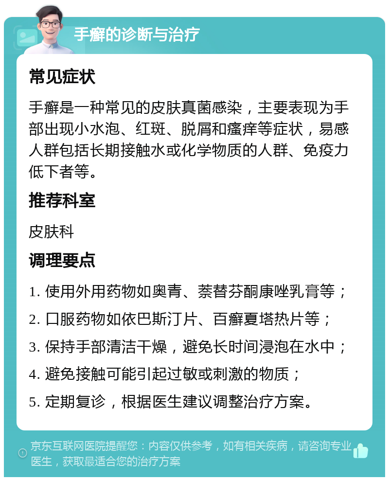 手癣的诊断与治疗 常见症状 手癣是一种常见的皮肤真菌感染，主要表现为手部出现小水泡、红斑、脱屑和瘙痒等症状，易感人群包括长期接触水或化学物质的人群、免疫力低下者等。 推荐科室 皮肤科 调理要点 1. 使用外用药物如奥青、萘替芬酮康唑乳膏等； 2. 口服药物如依巴斯汀片、百癣夏塔热片等； 3. 保持手部清洁干燥，避免长时间浸泡在水中； 4. 避免接触可能引起过敏或刺激的物质； 5. 定期复诊，根据医生建议调整治疗方案。