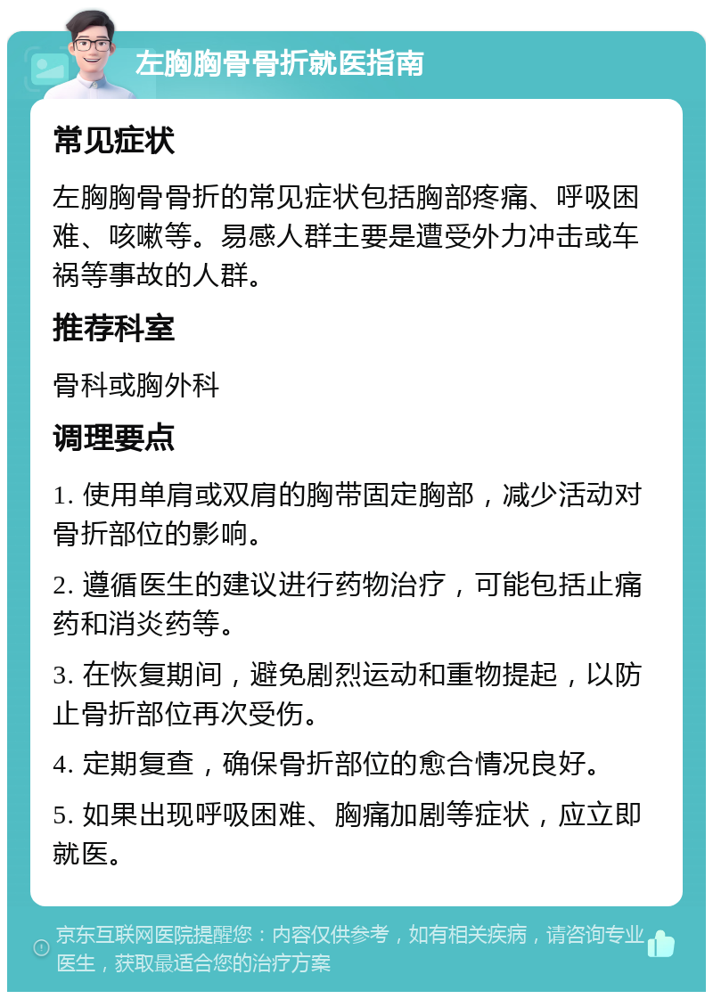 左胸胸骨骨折就医指南 常见症状 左胸胸骨骨折的常见症状包括胸部疼痛、呼吸困难、咳嗽等。易感人群主要是遭受外力冲击或车祸等事故的人群。 推荐科室 骨科或胸外科 调理要点 1. 使用单肩或双肩的胸带固定胸部，减少活动对骨折部位的影响。 2. 遵循医生的建议进行药物治疗，可能包括止痛药和消炎药等。 3. 在恢复期间，避免剧烈运动和重物提起，以防止骨折部位再次受伤。 4. 定期复查，确保骨折部位的愈合情况良好。 5. 如果出现呼吸困难、胸痛加剧等症状，应立即就医。