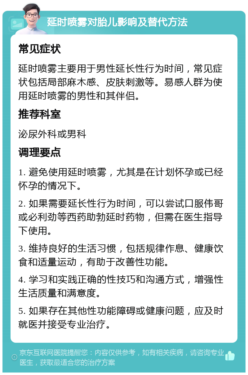 延时喷雾对胎儿影响及替代方法 常见症状 延时喷雾主要用于男性延长性行为时间，常见症状包括局部麻木感、皮肤刺激等。易感人群为使用延时喷雾的男性和其伴侣。 推荐科室 泌尿外科或男科 调理要点 1. 避免使用延时喷雾，尤其是在计划怀孕或已经怀孕的情况下。 2. 如果需要延长性行为时间，可以尝试口服伟哥或必利劲等西药助勃延时药物，但需在医生指导下使用。 3. 维持良好的生活习惯，包括规律作息、健康饮食和适量运动，有助于改善性功能。 4. 学习和实践正确的性技巧和沟通方式，增强性生活质量和满意度。 5. 如果存在其他性功能障碍或健康问题，应及时就医并接受专业治疗。